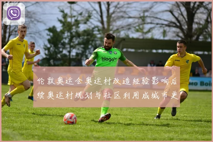 伦敦奥运会奥运村改造经验影响后续奥运村规划与社区利用成城市更新典范