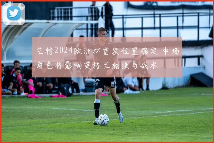 芒特2024欧洲杯首发位置确定 中场角色将影响英格兰轮换与战术