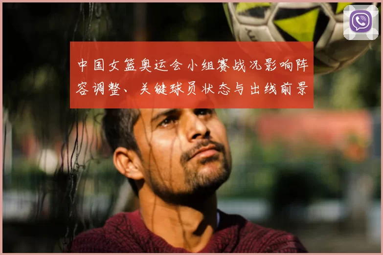 中国女篮奥运会小组赛战况影响阵容调整、关键球员状态与出线前景评估