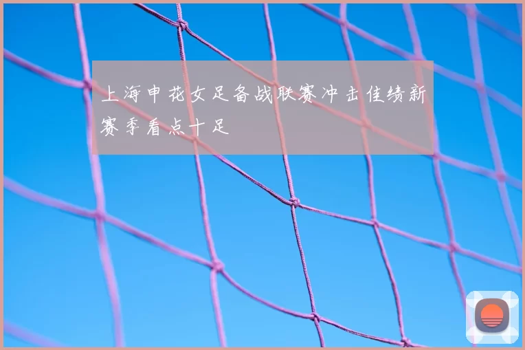 上海申花女足备战联赛冲击佳绩新赛季看点十足