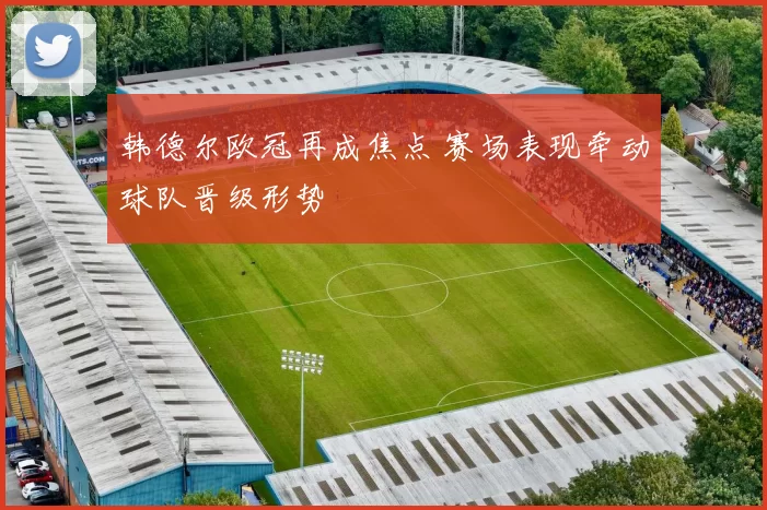 韩德尔欧冠再成焦点 赛场表现牵动球队晋级形势