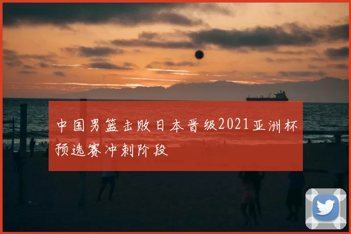 中国男篮击败日本晋级2021亚洲杯预选赛冲刺阶段