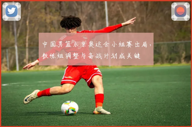 中国男篮东京奥运会小组赛出局，教练组调整与备战计划成关键