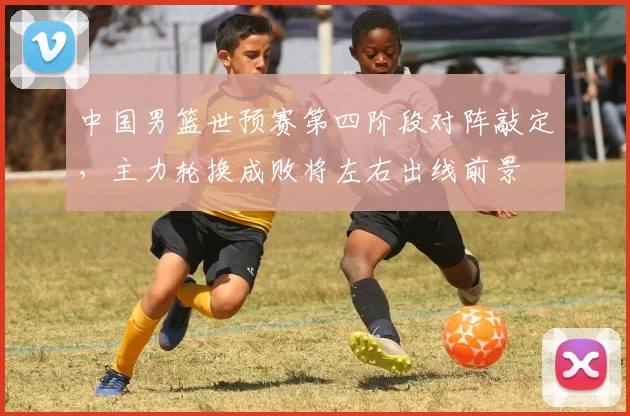 中国男篮世预赛第四阶段对阵敲定，主力轮换成败将左右出线前景