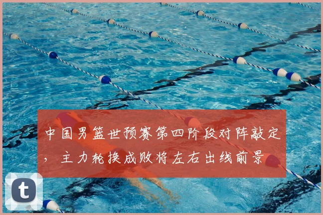中国男篮世预赛第四阶段对阵敲定，主力轮换成败将左右出线前景