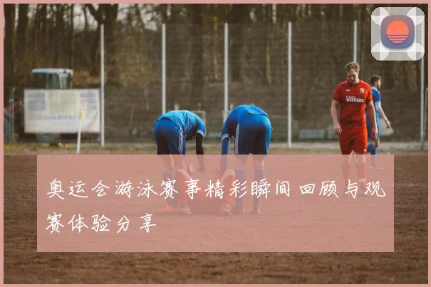 奥运会游泳赛事精彩瞬间回顾与观赛体验分享