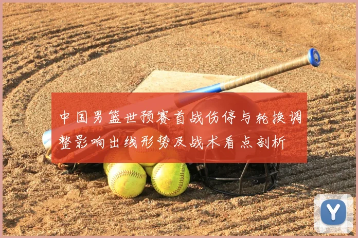中国男篮世预赛首战伤停与轮换调整影响出线形势及战术看点剖析