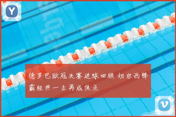 德罗巴欧冠决赛进球回顾 切尔西锋霸经典一击再成焦点