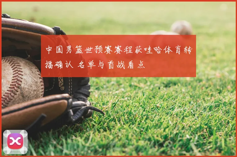 中国男篮世预赛赛程获哇哈体育转播确认 名单与首战看点