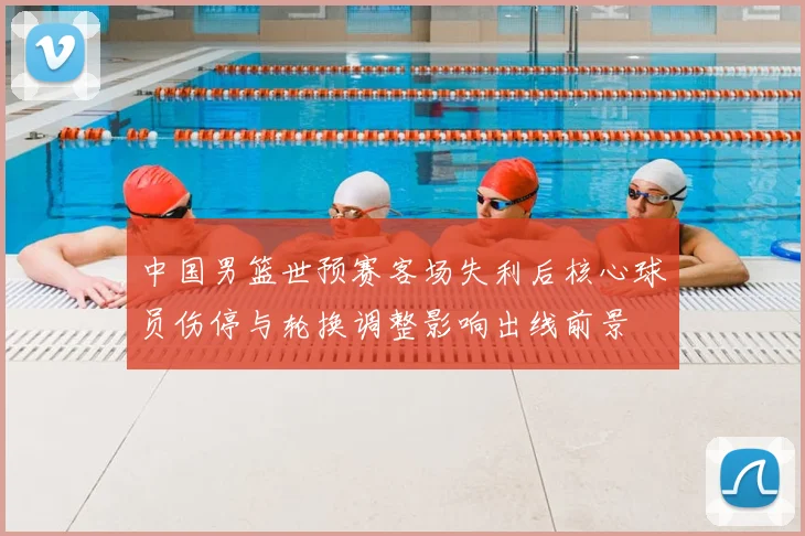中国男篮世预赛客场失利后核心球员伤停与轮换调整影响出线前景