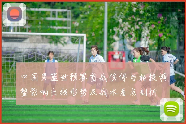 中国男篮世预赛首战伤停与轮换调整影响出线形势及战术看点剖析