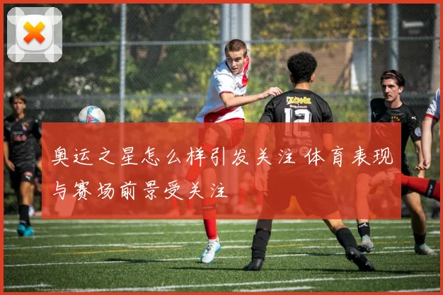 奥运之星怎么样引发关注 体育表现与赛场前景受关注