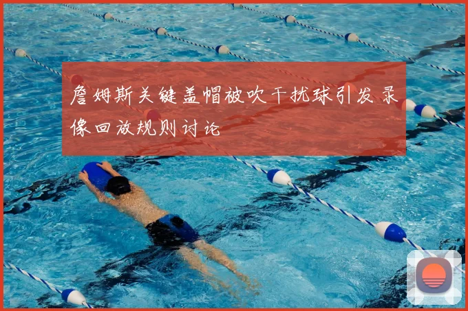 詹姆斯关键盖帽被吹干扰球引发录像回放规则讨论