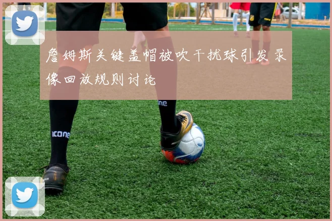 詹姆斯关键盖帽被吹干扰球引发录像回放规则讨论