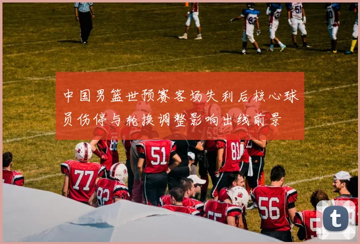 中国男篮世预赛客场失利后核心球员伤停与轮换调整影响出线前景